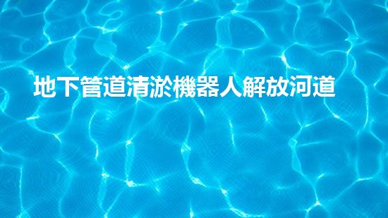 地下管道清淤機器人解放河道，重塑城市景觀！
